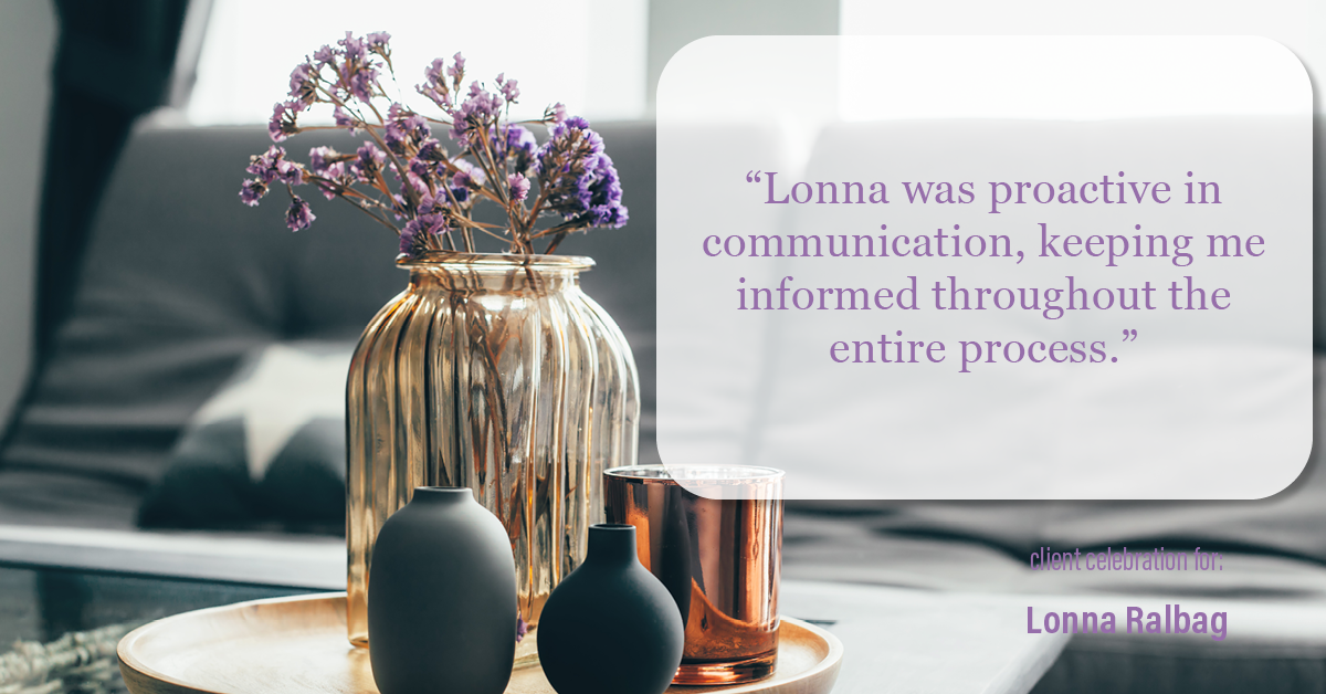 Testimonial for real estate agent Lonna Ralbag in , : "Lonna was proactive in communication, keeping me informed throughout the entire process."