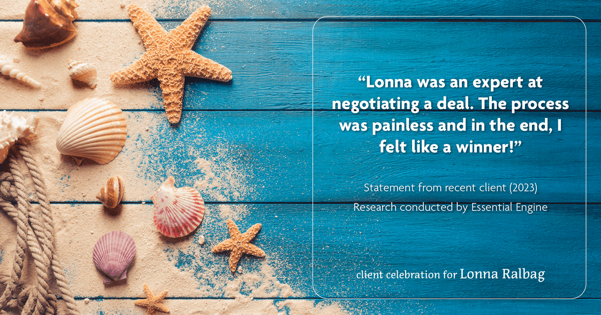 Testimonial for real estate agent Lonna Ralbag in , : "Lonna was an expert at negotiating a deal. The process was painless and in the end, I felt like a winner!"