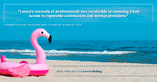 Testimonial for real estate agent Lonna Ralbag in , : "Lonna's network of professionals was invaluable in ensuring I had access to reputable contractors and service providers."