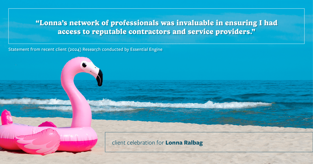 Testimonial for real estate agent Lonna Ralbag in , : "Lonna's network of professionals was invaluable in ensuring I had access to reputable contractors and service providers."