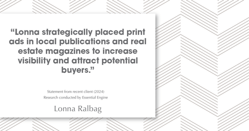 Testimonial for real estate agent Lonna Ralbag in , : "Lonna strategically placed print ads in local publications and real estate magazines to increase visibility and attract potential buyers."