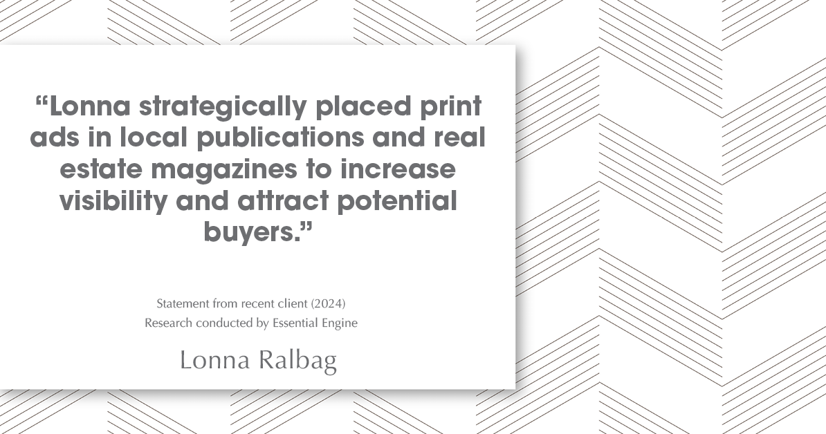 Testimonial for real estate agent Lonna Ralbag in , : "Lonna strategically placed print ads in local publications and real estate magazines to increase visibility and attract potential buyers."
