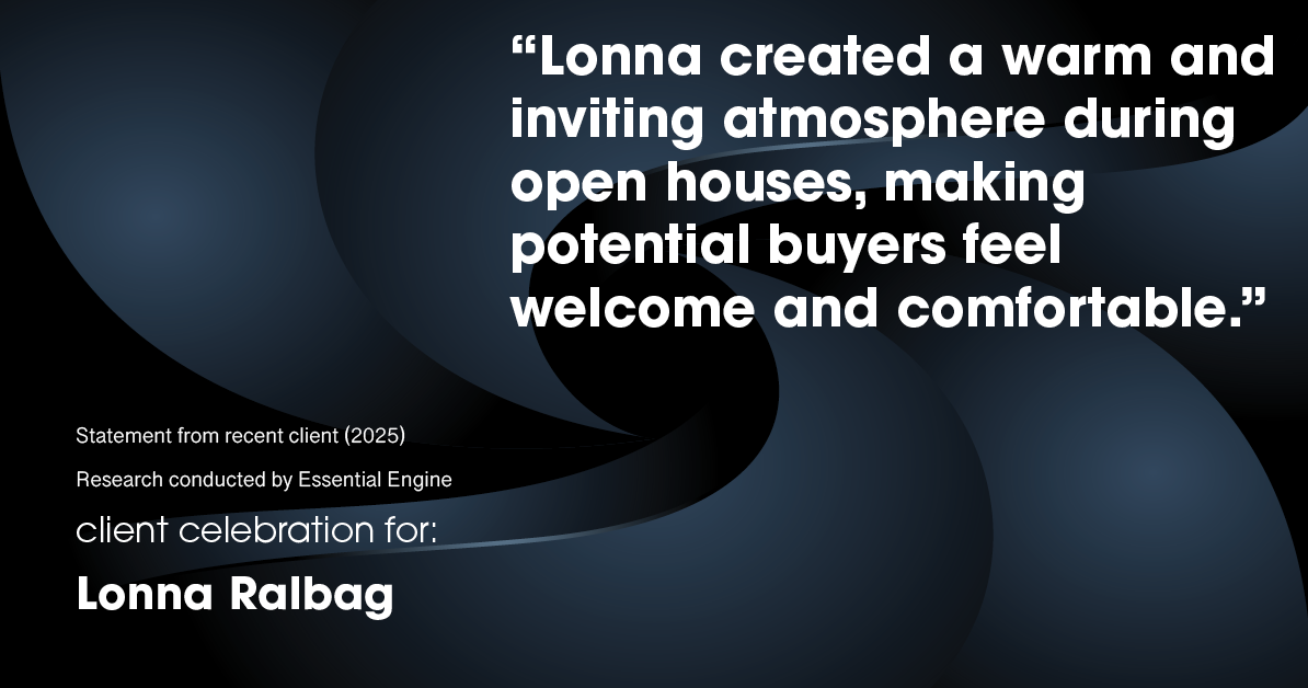 Testimonial for real estate agent Lonna Ralbag in , : "Lonna created a warm and inviting atmosphere during open houses, making potential buyers feel welcome and comfortable."
