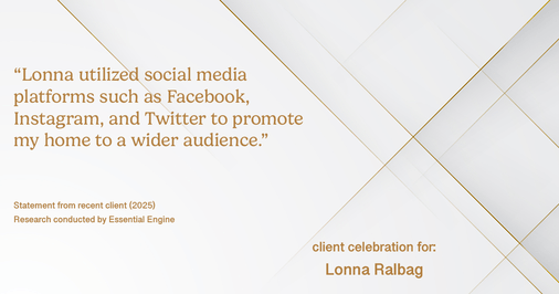 Testimonial for real estate agent Lonna Ralbag in , : "Lonna utilized social media platforms such as facebook, Instagram, and Twitter to promote my home to a wider audience."