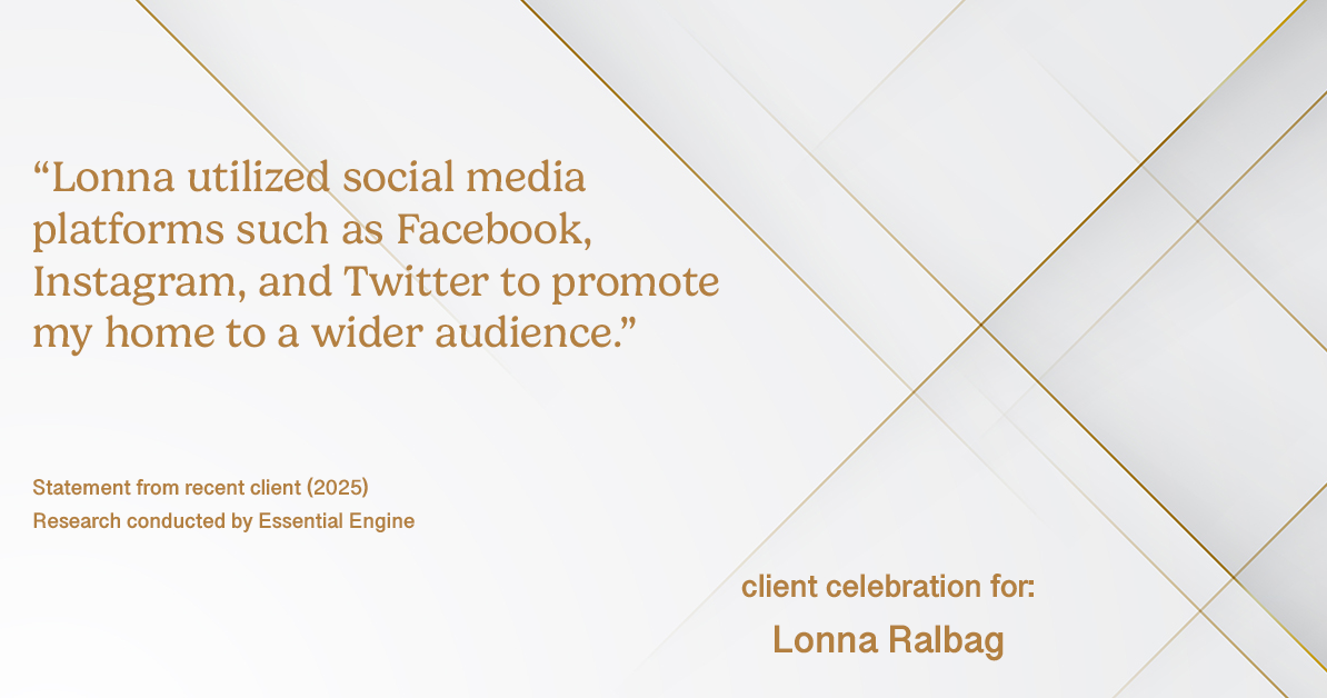 Testimonial for real estate agent Lonna Ralbag in , : "Lonna utilized social media platforms such as facebook, Instagram, and Twitter to promote my home to a wider audience."
