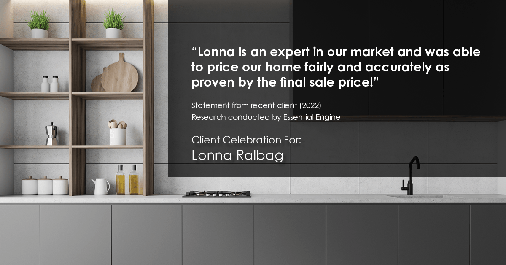 Testimonial for real estate agent Lonna Ralbag in , : "Lonna is an expert in our market and was able to price our home fairly and accurately as proven by the final sale price!"