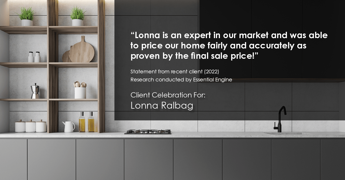 Testimonial for real estate agent Lonna Ralbag in , : "Lonna is an expert in our market and was able to price our home fairly and accurately as proven by the final sale price!"