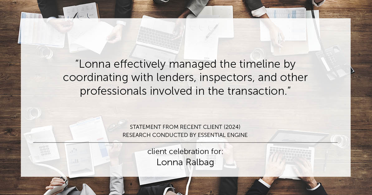 Testimonial for real estate agent Lonna Ralbag in , : "Lonna effectively managed the timeline by coordinating with lenders, inspectors, and other professionals involved in the transaction."