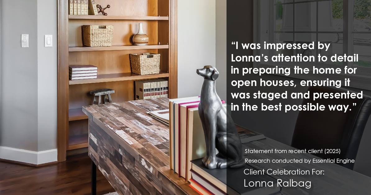 Testimonial for real estate agent Lonna Ralbag in , : "I was impressed by Lonna's attention to detail in preparing the home for open houses, ensuring it was staged and presented in the best possible way."