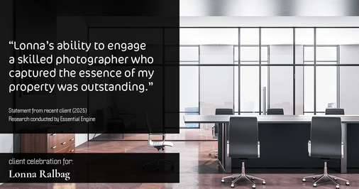 Testimonial for real estate agent Lonna Ralbag in , : "Lonna's ability to engage a skilled photographer who captured the essence of my property was outstanding."