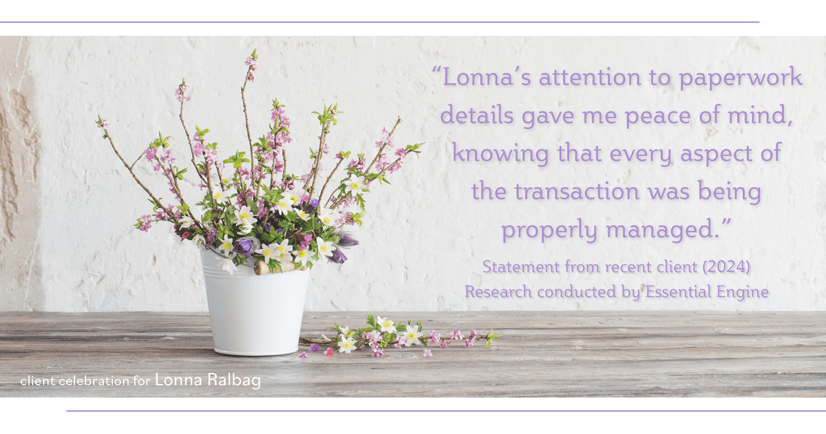 Testimonial for real estate agent Lonna Ralbag in , : "Lonna's attention to paperwork details gave me peace of mind, knowing that every aspect of the transaction was being properly managed."