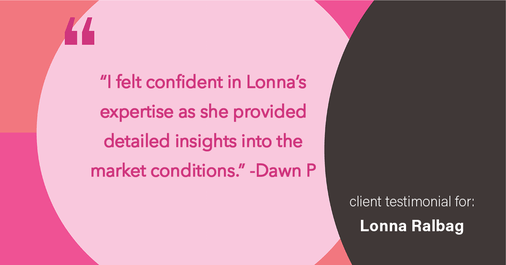Testimonial for real estate agent Lonna Ralbag in , : "I felt confident in Lonna's expertise as they provided detailed insights into the market conditions."
