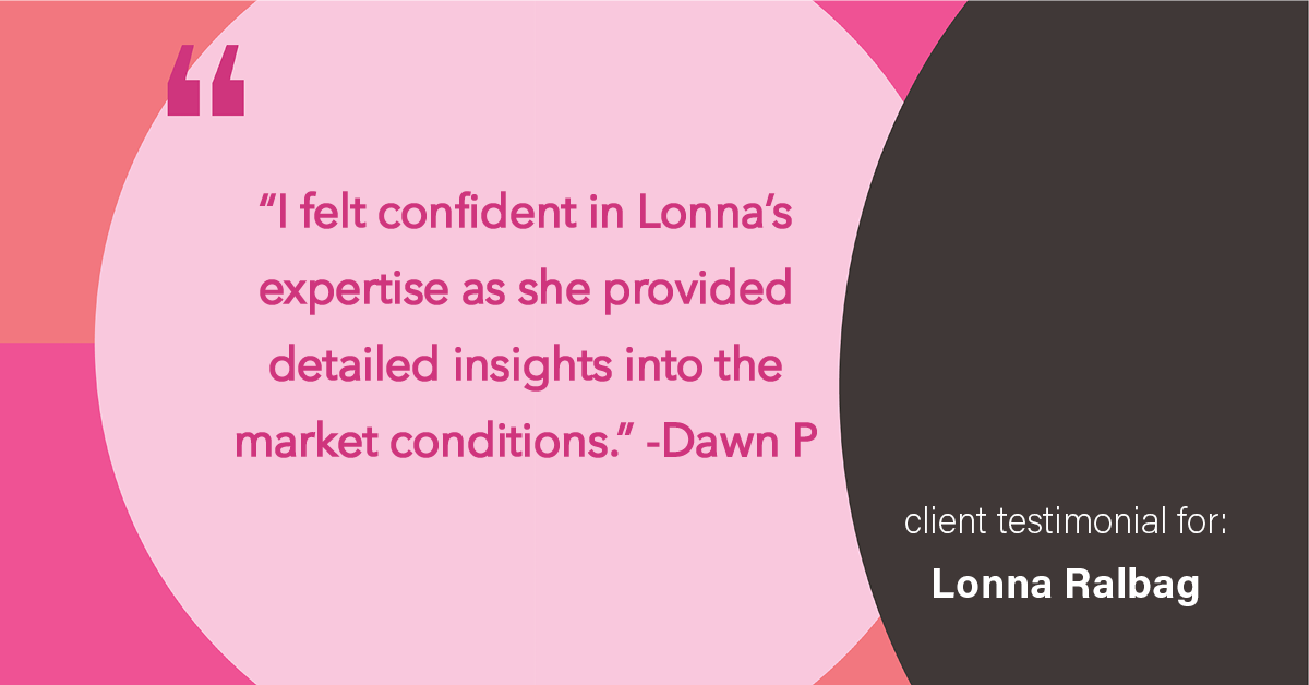 Testimonial for real estate agent Lonna Ralbag in , : "I felt confident in Lonna's expertise as they provided detailed insights into the market conditions."