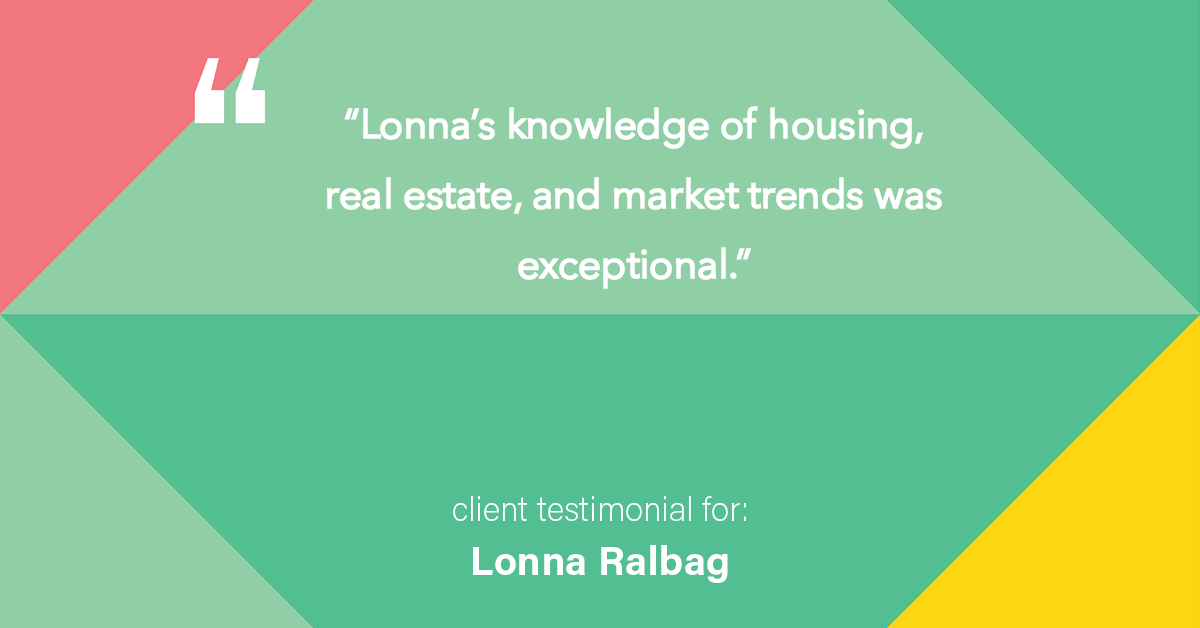 Testimonial for real estate agent Lonna Ralbag in , : "Lonna's knowledge of housing, real estate, and market trends was exceptional."