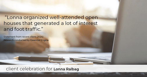 Testimonial for real estate agent Lonna Ralbag in , : "Lonna organized well-attended open houses that generated a lot of interest and foot traffic."