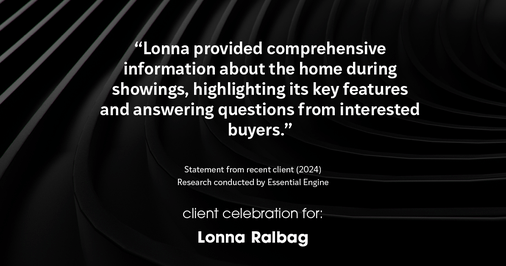 Testimonial for real estate agent Lonna Ralbag in , : "Lonna provided comprehensive information about the home during showings, highlighting its key features and answering questions from interested buyers."