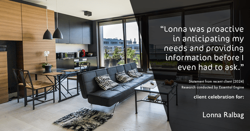 Testimonial for real estate agent Lonna Ralbag in , : "Lonna was proactive in anticipating my needs and providing information before I even had to ask."