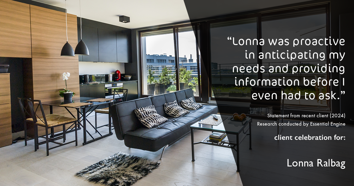 Testimonial for real estate agent Lonna Ralbag in , : "Lonna was proactive in anticipating my needs and providing information before I even had to ask."