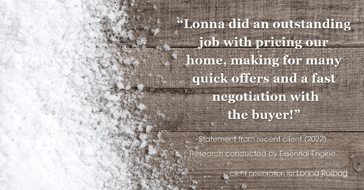 Testimonial for real estate agent Lonna Ralbag in , : "Lonna did an outstanding job with pricing our home, making for many quick offers and a fast negotiation with the buyer!"