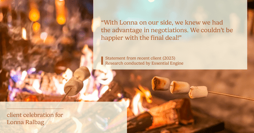 Testimonial for real estate agent Lonna Ralbag in , : "With Lonna on our side, we knew we had the advantage in negotiations. We couldn't be happier with the final deal!"