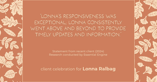 Testimonial for real estate agent Lonna Ralbag in , : "Lonna's responsiveness was exceptional; Lonna consistently went above and beyond to provide timely updates and information."