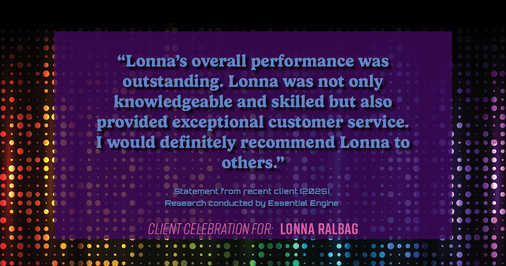 Testimonial for real estate agent Lonna Ralbag in , : "Lonna's overall performance was outstanding. Lonna was not only knowledgeable and skilled but also provided exceptional customer service. I would definitely recommend Lonna to others."