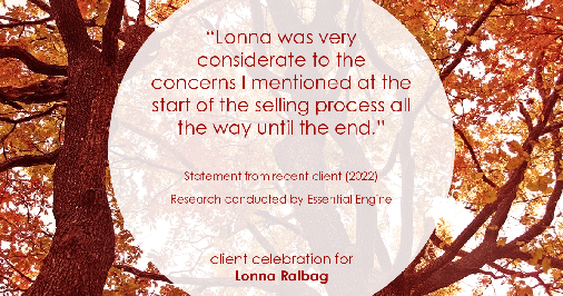 Testimonial for real estate agent Lonna Ralbag in , : "Lonna was very considerate to the concerns I mentioned at the start of the selling process all the way until the end."