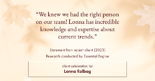 Testimonial for real estate agent Lonna Ralbag in , : "We knew we had the right person on our team! Lonna has incredible knowledge and expertise about current trends."