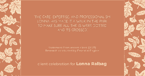 Testimonial for real estate agent Lonna Ralbag in , : "The care, expertise, and professionalism Lonna has made it a walk in the park to make sure all the i's were dotted and t's crossed."