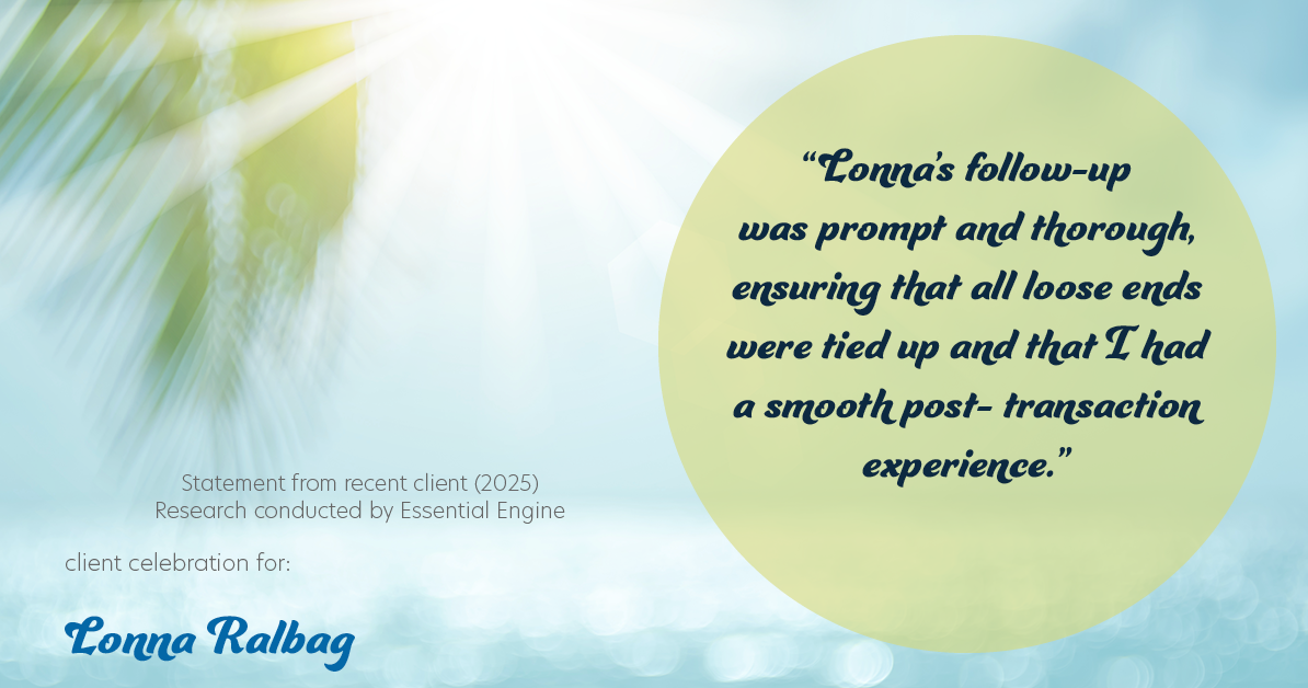 Testimonial for real estate agent Lonna Ralbag in , : "Lonna's follow-up was prompt and thorough, ensuring that all loose ends were tied up and that I had a smooth post- transaction experience."