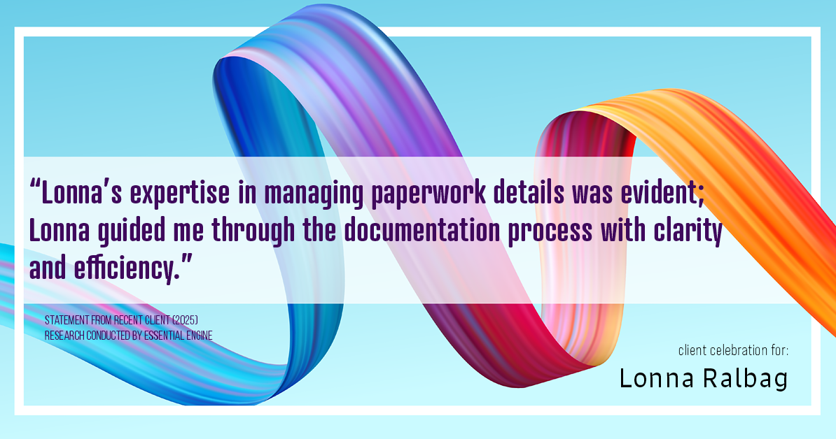 Testimonial for real estate agent Lonna Ralbag in , : "Lonna's expertise in managing paperwork details was evident; Lonna guided me through the documentation process with clarity and efficiency."