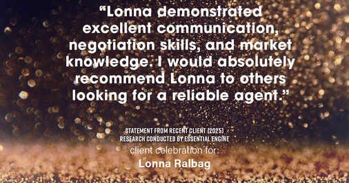 Testimonial for real estate agent Lonna Ralbag in , : "Lonna demonstrated excellent communication, negotiation skills, and market knowledge. I would absolutely recommend Lonna to others looking for a reliable agent."