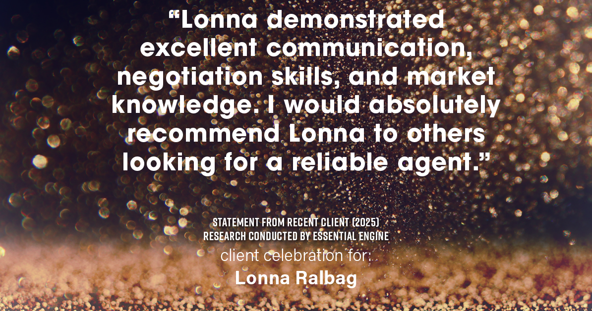 Testimonial for real estate agent Lonna Ralbag in , : "Lonna demonstrated excellent communication, negotiation skills, and market knowledge. I would absolutely recommend Lonna to others looking for a reliable agent."