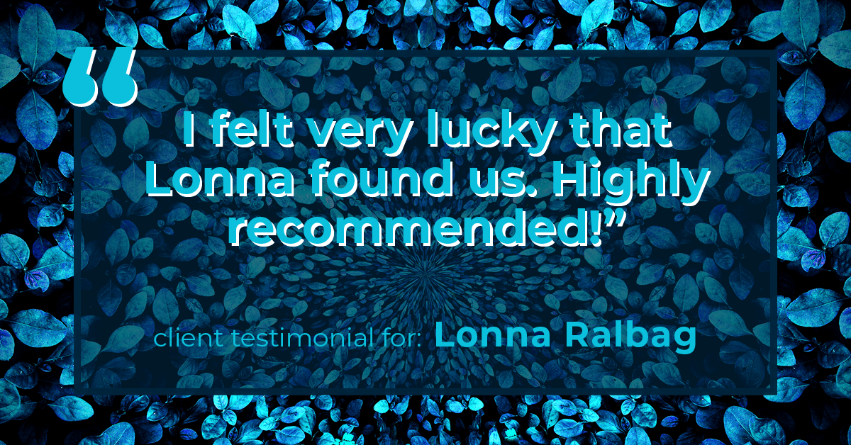 Testimonial for real estate agent Lonna Ralbag in , : "I felt very lucky that Lonna found us. Highly recommended!"