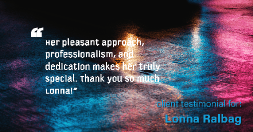 Testimonial for real estate agent Lonna Ralbag in , : "Her pleasant approach, professionalism, and dedication makes her truly special. Thank you so much Lonna!"