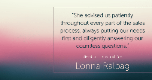 Testimonial for real estate agent Lonna Ralbag in , : "She advised us patiently throughout every part of the sales process, always putting our needs first and diligently answering our countless questions."