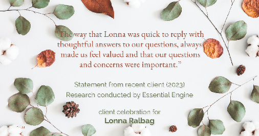 Testimonial for real estate agent Lonna Ralbag in , : "The way that Lonna was quick to reply with thoughtful answers to our questions, always made us feel valued and that our questions and concerns were important."