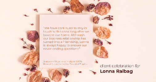 Testimonial for real estate agent Lonna Ralbag in , : "We have continued to stay in touch with Lonna long after we bought our home. Although our business relationship has turned into a friendship, Lonna is always happy to answer our never-ending questions!"