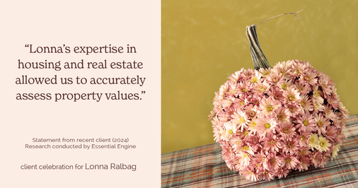 Testimonial for real estate agent Lonna Ralbag in , : "Lonna's expertise in housing and real estate allowed us to accurately assess property values."