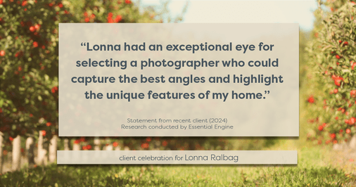 Testimonial for real estate agent Lonna Ralbag in , : "Lonna had an exceptional eye for selecting a photographer who could capture the best angles and highlight the unique features of my home."