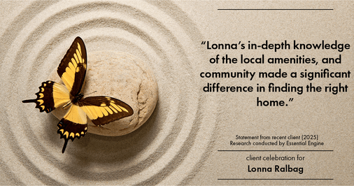 Testimonial for real estate agent Lonna Ralbag in , : "Lonna's in-depth knowledge of the local amenities, and community made a significant difference in finding the right home."