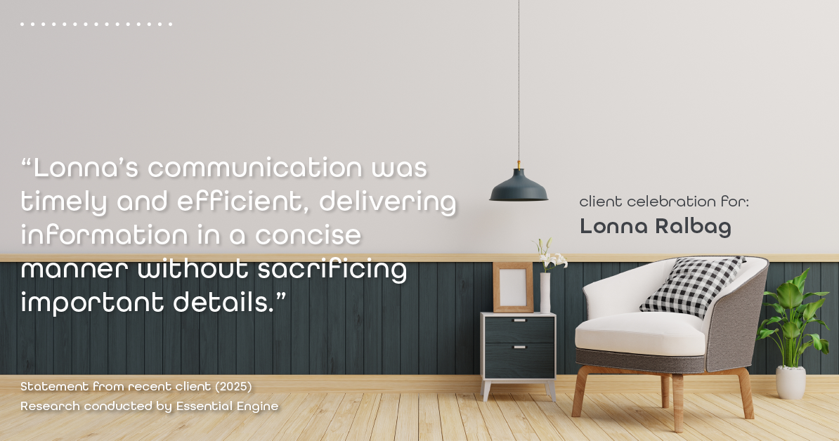 Testimonial for real estate agent Lonna Ralbag in , : "Lonna's communication was timely and efficient, delivering information in a concise manner without sacrificing important details."