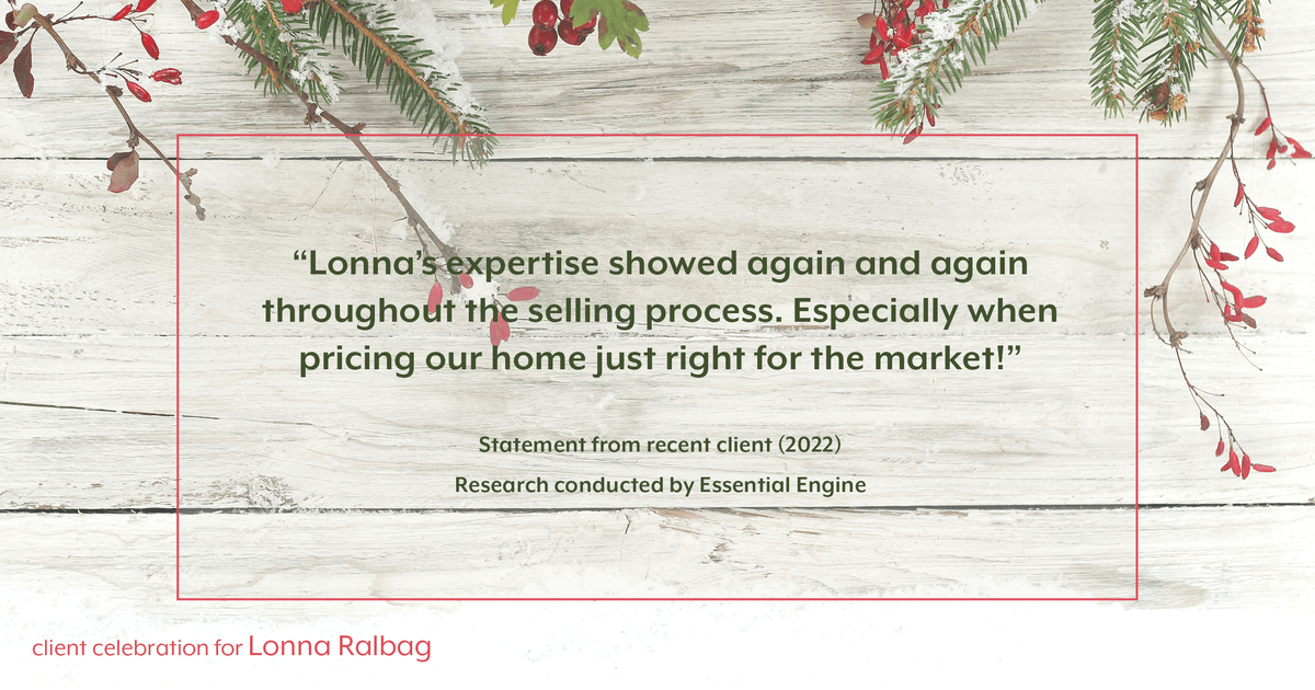 Testimonial for real estate agent Lonna Ralbag in , : "Lonna's expertise showed again and again throughout the selling process. Especially when pricing our home just right for the market!"