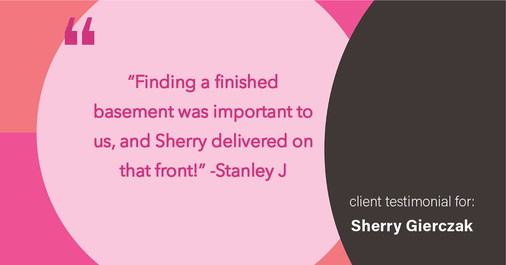 Testimonial for real estate agent Sherry Gierczak with Lannon Stone Realty in , : "Finding a finished basement was important to us, and Sherry delivered on that front!"