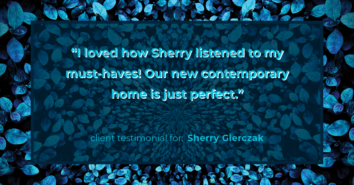 Testimonial for real estate agent Sherry Gierczak with Lannon Stone Realty in , : "I loved how Sherry listened to my must-haves! Our new contemporary home is just perfect."