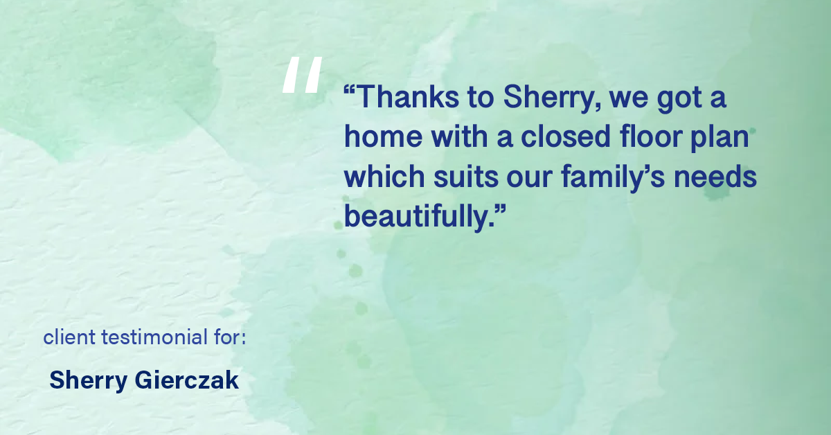 Testimonial for real estate agent Sherry Gierczak with Lannon Stone Realty in , : "Thanks to Sherry, we got a home with a closed floor plan which suits our family's needs beautifully."