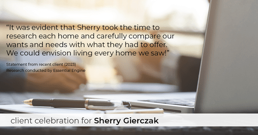 Testimonial for real estate agent Sherry Gierczak with Lannon Stone Realty in , : "It was evident that Sherry took the time to research each home and carefully compare our wants and needs with what they had to offer. We could envision living every home we saw!"