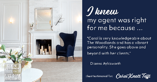 Testimonial for real estate agent Carol Knott Tefft in Tomball, TX: Right Agent: "Carol is very knowledgeable about The Woodlands and has a vibrant personality. She goes above and beyond with her clients." - Dianna Aylesworth