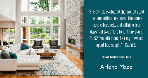 Testimonial for real estate agent Arlene Maze with Dochen Realtors in Austin, TX: "She swiftly evaluated the property and the competition, marketed the house more effectively, and within a few days had two offers to rent the place for $25/month more than my previous agent had sought." - David S.
