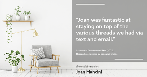Testimonial for real estate agent Joan Mancini in , : "Joan was fantastic at staying on top of the various threads we had via text and email."